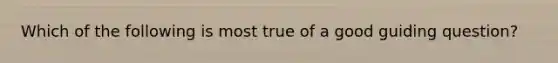 Which of the following is most true of a good guiding question?