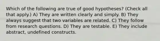 Which of the following are true of good hypotheses? (Check all that apply.) A) They are written clearly and simply. B) They always suggest that two variables are related. C) They follow from research questions. D) They are testable. E) They include abstract, undefined constructs.