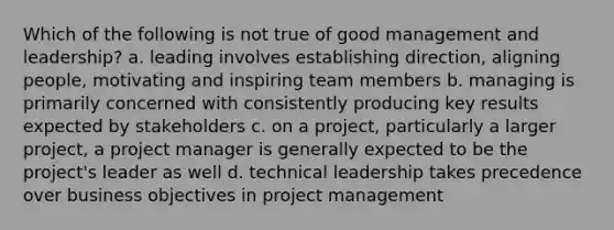 Which of the following is not true of good management and leadership? a. leading involves establishing direction, aligning people, motivating and inspiring team members b. managing is primarily concerned with consistently producing key results expected by stakeholders c. on a project, particularly a larger project, a project manager is generally expected to be the project's leader as well d. technical leadership takes precedence over business objectives in project management