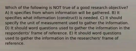 Which of the following is NOT true of a good research objective? A) It specifies from whom information will be gathered. B) It specifies what information (construct) is needed. C) It should specify the unit of measurement used to gather the information. D) It should word questions used to gather the information in the respondents' frame of reference. E) It should word questions used to gather the information in the researchers' frame of reference.