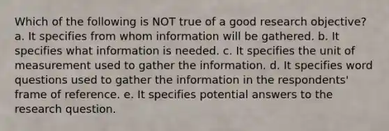 Which of the following is NOT true of a good research objective? a. It specifies from whom information will be gathered. b. It specifies what information is needed. c. It specifies the unit of measurement used to gather the information. d. It specifies word questions used to gather the information in the respondents' frame of reference. e. It specifies potential answers to the research question.