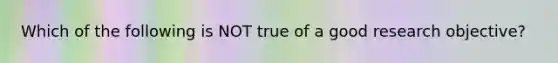 Which of the following is NOT true of a good research objective?