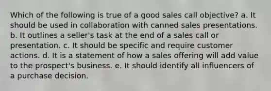 Which of the following is true of a good sales call objective? a. It should be used in collaboration with canned sales presentations. b. It outlines a seller's task at the end of a sales call or presentation. c. It should be specific and require customer actions. d. It is a statement of how a sales offering will add value to the prospect's business. e. It should identify all influencers of a purchase decision.