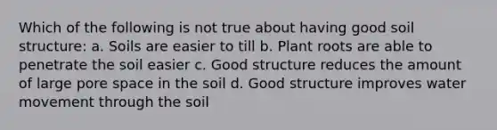 Which of the following is not true about having good soil structure: a. Soils are easier to till b. Plant roots are able to penetrate the soil easier c. Good structure reduces the amount of large pore space in the soil d. Good structure improves water movement through the soil