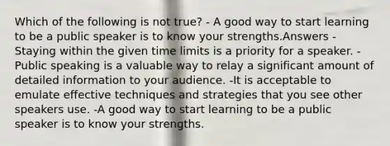 Which of the following is not true? - A good way to start learning to be a public speaker is to know your strengths.Answers - Staying within the given time limits is a priority for a speaker. - Public speaking is a valuable way to relay a significant amount of detailed information to your audience. -It is acceptable to emulate effective techniques and strategies that you see other speakers use. -A good way to start learning to be a public speaker is to know your strengths.