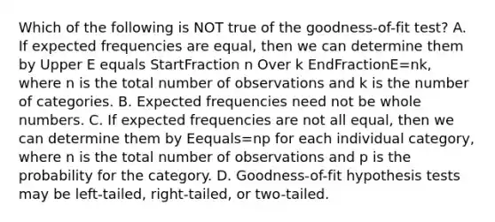 Which of the following is NOT true of the​ goodness-of-fit test? A. If expected frequencies are​ equal, then we can determine them by Upper E equals StartFraction n Over k EndFractionE=nk​, where n is the total number of observations and k is the number of categories. B. Expected frequencies need not be whole numbers. C. If expected frequencies are not all​ equal, then we can determine them by Eequals=np for each individual​ category, where n is the total number of observations and p is the probability for the category. D. ​Goodness-of-fit hypothesis tests may be​ left-tailed, right-tailed, or​ two-tailed.