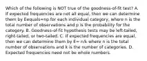 Which of the following is NOT true of the​ goodness-of-fit test? A. If expected frequencies are not all​ equal, then we can determine them by Eequals=np for each individual​ category, where n is the total number of observations and p is the probability for the category. B. ​Goodness-of-fit hypothesis tests may be​ left-tailed, right-tailed, or​ two-tailed. C. If expected frequencies are​ equal, then we can determine them by E= n/k where n is the total number of observations and k is the number of categories. D. Expected frequencies need not be whole numbers.