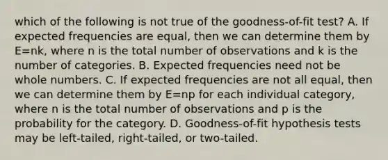 which of the following is not true of the goodness-of-fit test? A. If expected frequencies are​ equal, then we can determine them by E=nk​, where n is the total number of observations and k is the number of categories. B. Expected frequencies need not be whole numbers. C. If expected frequencies are not all​ equal, then we can determine them by E=np for each individual​ category, where n is the total number of observations and p is the probability for the category. D. ​Goodness-of-fit hypothesis tests may be​ left-tailed, right-tailed, or​ two-tailed.