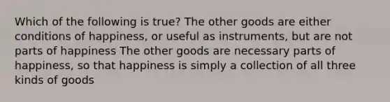 Which of the following is true? The other goods are either conditions of happiness, or useful as instruments, but are not parts of happiness The other goods are necessary parts of happiness, so that happiness is simply a collection of all three kinds of goods