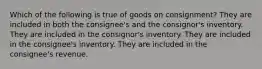 Which of the following is true of goods on consignment? They are included in both the consignee's and the consignor's inventory. They are included in the consignor's inventory. They are included in the consignee's inventory. They are included in the consignee's revenue.