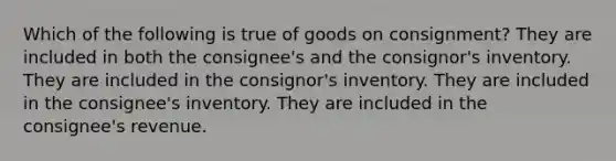 Which of the following is true of goods on consignment? They are included in both the consignee's and the consignor's inventory. They are included in the consignor's inventory. They are included in the consignee's inventory. They are included in the consignee's revenue.