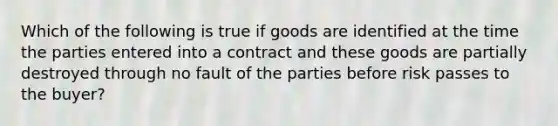 Which of the following is true if goods are identified at the time the parties entered into a contract and these goods are partially destroyed through no fault of the parties before risk passes to the buyer?