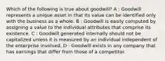 Which of the following is true about goodwill? A : Goodwill represents a unique asset in that its value can be identified only with the business as a whole. B : Goodwill is easily computed by assigning a value to the individual attributes that comprise its existence. C : Goodwill generated internally should not be capitalized unless it is measured by an individual independent of the enterprise involved. D : Goodwill exists in any company that has earnings that differ from those of a competitor.