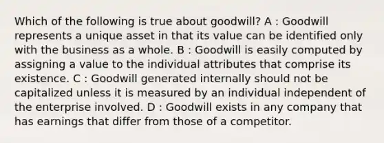 Which of the following is true about goodwill? A : Goodwill represents a unique asset in that its value can be identified only with the business as a whole. B : Goodwill is easily computed by assigning a value to the individual attributes that comprise its existence. C : Goodwill generated internally should not be capitalized unless it is measured by an individual independent of the enterprise involved. D : Goodwill exists in any company that has earnings that differ from those of a competitor.