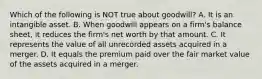 Which of the following is NOT true about goodwill? A. It is an intangible asset. B. When goodwill appears on a firm's balance sheet, it reduces the firm's net worth by that amount. C. It represents the value of all unrecorded assets acquired in a merger. D. It equals the premium paid over the fair market value of the assets acquired in a merger.