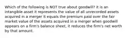 Which of the following is NOT true about goodwill? it is an intangible asset it represents the value of all unrecorded assets acquired in a merger it equals the premium paid over the fair market value of the assets acquired in a merger when goodwill appears on a firm's balance sheet, it reduces the firm's net worth by that amount.