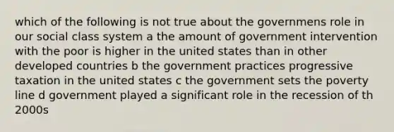 which of the following is not true about the governmens role in our social class system a the amount of government intervention with the poor is higher in the united states than in other developed countries b the government practices progressive taxation in the united states c the government sets the poverty line d government played a significant role in the recession of th 2000s