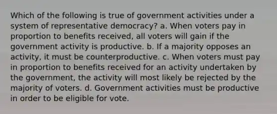 Which of the following is true of government activities under a system of representative democracy? a. When voters pay in proportion to benefits received, all voters will gain if the government activity is productive. b. If a majority opposes an activity, it must be counterproductive. c. When voters must pay in proportion to benefits received for an activity undertaken by the government, the activity will most likely be rejected by the majority of voters. d. Government activities must be productive in order to be eligible for vote.