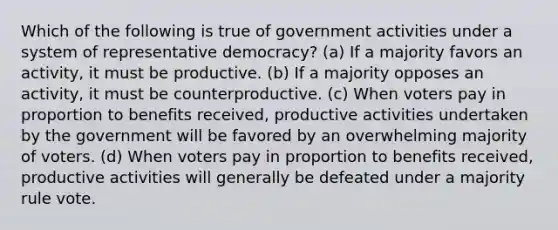 Which of the following is true of government activities under a system of representative democracy? (a) If a majority favors an activity, it must be productive. (b) If a majority opposes an activity, it must be counterproductive. (c) When voters pay in proportion to benefits received, productive activities undertaken by the government will be favored by an overwhelming majority of voters. (d) When voters pay in proportion to benefits received, productive activities will generally be defeated under a majority rule vote.