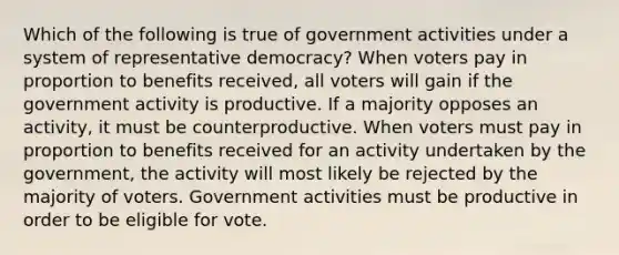 Which of the following is true of government activities under a system of representative democracy? When voters pay in proportion to benefits received, all voters will gain if the government activity is productive. If a majority opposes an activity, it must be counterproductive. When voters must pay in proportion to benefits received for an activity undertaken by the government, the activity will most likely be rejected by the majority of voters. Government activities must be productive in order to be eligible for vote.