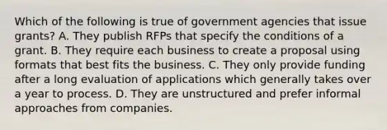 Which of the following is true of government agencies that issue grants? A. They publish RFPs that specify the conditions of a grant. B. They require each business to create a proposal using formats that best fits the business. C. They only provide funding after a long evaluation of applications which generally takes over a year to process. D. They are unstructured and prefer informal approaches from companies.