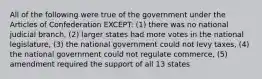 All of the following were true of the government under the Articles of Confederation EXCEPT: (1) there was no national judicial branch, (2) larger states had more votes in the national legislature, (3) the national government could not levy taxes, (4) the national government could not regulate commerce, (5) amendment required the support of all 13 states