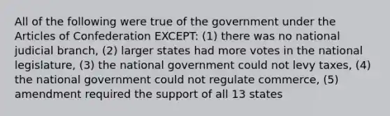 All of the following were true of the government under the Articles of Confederation EXCEPT: (1) there was no national judicial branch, (2) larger states had more votes in the national legislature, (3) the national government could not levy taxes, (4) the national government could not regulate commerce, (5) amendment required the support of all 13 states