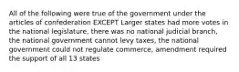 All of the following were true of the government under the articles of confederation EXCEPT Larger states had more votes in the national legislature, there was no national judicial branch, the national government cannot levy taxes, the national government could not regulate commerce, amendment required the support of all 13 states