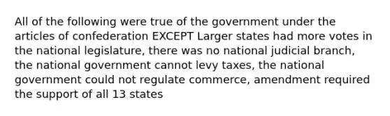 All of the following were true of the government under the articles of confederation EXCEPT Larger states had more votes in the national legislature, there was no national judicial branch, the national government cannot levy taxes, the national government could not regulate commerce, amendment required the support of all 13 states