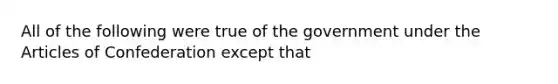 All of the following were true of the government under <a href='https://www.questionai.com/knowledge/k5NDraRCFC-the-articles-of-confederation' class='anchor-knowledge'>the articles of confederation</a> except that