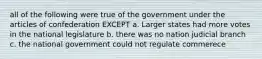 all of the following were true of the government under the articles of confederation EXCEPT a. Larger states had more votes in the national legislature b. there was no nation judicial branch c. the national government could not regulate commerece