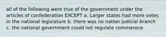 all of the following were true of the government under the articles of confederation EXCEPT a. Larger states had more votes in the national legislature b. there was no nation judicial branch c. the national government could not regulate commerece