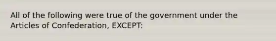 All of the following were true of the government under the Articles of Confederation, EXCEPT: