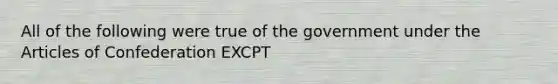 All of the following were true of the government under the Articles of Confederation EXCPT