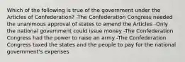 Which of the following is true of the government under the Articles of Confederation? -The Confederation Congress needed the unanimous approval of states to amend the Articles -Only the national government could issue money -The Confederation Congress had the power to raise an army -The Confederation Congress taxed the states and the people to pay for the national government's expenses