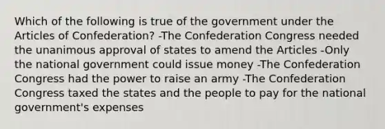 Which of the following is true of the government under the Articles of Confederation? -The Confederation Congress needed the unanimous approval of states to amend the Articles -Only the national government could issue money -The Confederation Congress had the power to raise an army -The Confederation Congress taxed the states and the people to pay for the national government's expenses