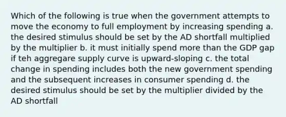 Which of the following is true when the government attempts to move the economy to full employment by increasing spending a. the desired stimulus should be set by the AD shortfall multiplied by the multiplier b. it must initially spend more than the GDP gap if teh aggregare supply curve is upward-sloping c. the total change in spending includes both the new government spending and the subsequent increases in consumer spending d. the desired stimulus should be set by the multiplier divided by the AD shortfall