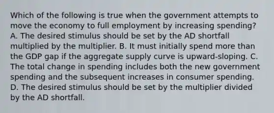 Which of the following is true when the government attempts to move the economy to full employment by increasing spending? A. The desired stimulus should be set by the AD shortfall multiplied by the multiplier. B. It must initially spend more than the GDP gap if the aggregate supply curve is upward-sloping. C. The total change in spending includes both the new government spending and the subsequent increases in consumer spending. D. The desired stimulus should be set by the multiplier divided by the AD shortfall.