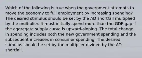 Which of the following is true when the government attempts to move the economy to full employment by increasing spending? The desired stimulus should be set by the AD shortfall multiplied by the multiplier. It must initially spend <a href='https://www.questionai.com/knowledge/keWHlEPx42-more-than' class='anchor-knowledge'>more than</a> the GDP gap if the aggregate supply curve is upward-sloping. The total change in spending includes both the new government spending and the subsequent increases in consumer spending. The desired stimulus should be set by the multiplier divided by the AD shortfall.