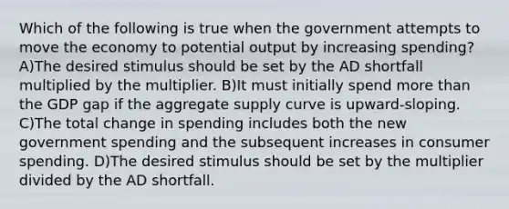 Which of the following is true when the government attempts to move the economy to potential output by increasing spending? A)The desired stimulus should be set by the AD shortfall multiplied by the multiplier. B)It must initially spend <a href='https://www.questionai.com/knowledge/keWHlEPx42-more-than' class='anchor-knowledge'>more than</a> the GDP gap if the aggregate supply curve is upward-sloping. C)The total change in spending includes both the new government spending and the subsequent increases in consumer spending. D)The desired stimulus should be set by the multiplier divided by the AD shortfall.