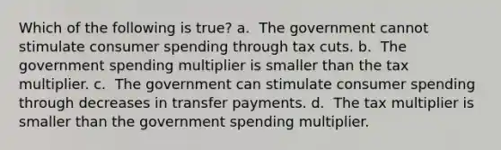 Which of the following is true? a. ​ The government cannot stimulate consumer spending through tax cuts. b. ​ The government spending multiplier is smaller than the tax multiplier. c. ​ The government can stimulate consumer spending through decreases in transfer payments. d. ​ The tax multiplier is smaller than the government spending multiplier.