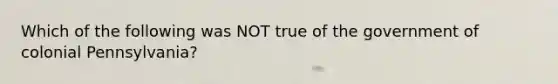 Which of the following was NOT true of the government of colonial Pennsylvania?