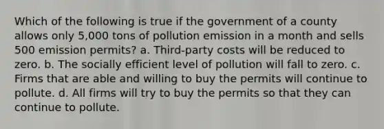 Which of the following is true if the government of a county allows only 5,000 tons of pollution emission in a month and sells 500 emission permits? a. Third-party costs will be reduced to zero. b. The socially efficient level of pollution will fall to zero. c. Firms that are able and willing to buy the permits will continue to pollute. d. All firms will try to buy the permits so that they can continue to pollute.