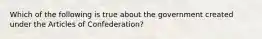 Which of the following is true about the government created under the Articles of Confederation?