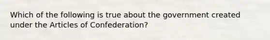 Which of the following is true about the government created under the Articles of Confederation?