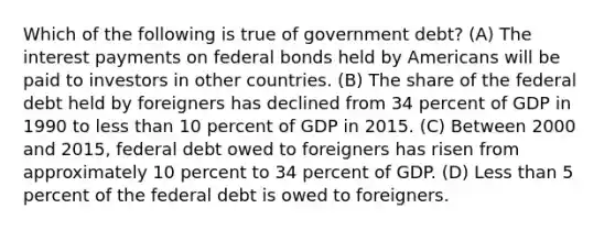 Which of the following is true of government debt? (A) The interest payments on federal bonds held by Americans will be paid to investors in other countries. (B) The share of the federal debt held by foreigners has declined from 34 percent of GDP in 1990 to less than 10 percent of GDP in 2015. (C) Between 2000 and 2015, federal debt owed to foreigners has risen from approximately 10 percent to 34 percent of GDP. (D) Less than 5 percent of the federal debt is owed to foreigners.