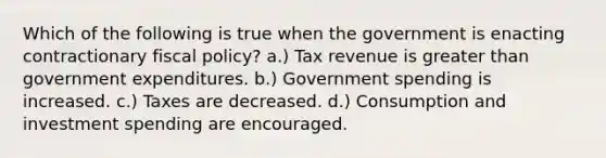 Which of the following is true when the government is enacting contractionary fiscal policy? a.) Tax revenue is greater than government expenditures. b.) Government spending is increased. c.) Taxes are decreased. d.) Consumption and investment spending are encouraged.