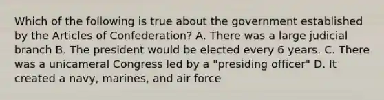 Which of the following is true about the government established by the Articles of Confederation? A. There was a large judicial branch B. The president would be elected every 6 years. C. There was a unicameral Congress led by a "presiding officer" D. It created a navy, marines, and air force