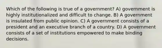 Which of the following is true of a government? A) government is highly institutionalized and difficult to change. B) A government is insulated from public opinion. C) A government consists of a president and an executive branch of a country. D) A government consists of a set of institutions empowered to make binding decisions.