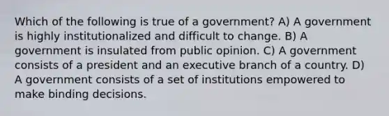 Which of the following is true of a government? A) A government is highly institutionalized and difficult to change. B) A government is insulated from public opinion. C) A government consists of a president and an executive branch of a country. D) A government consists of a set of institutions empowered to make binding decisions.